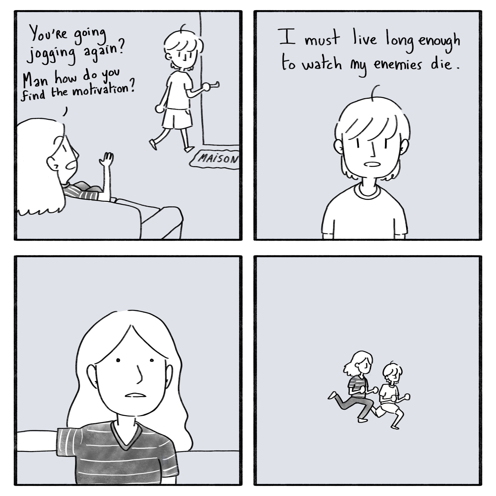 A four frame comic about finding the motivation to exercice. The
first frame shows two people in a house. One is ready to leave to go
jogging. The person on the left asks: "You're going jogging again? Man
how do you find the motivation?". The second frame shows the person
ready to leave replying. They say: "I must live long enough to watch
my enemies die.". The third frame shows the other staring, mouth
open. The fourth frame shows both of them running, having found the
motivation to go jogging.